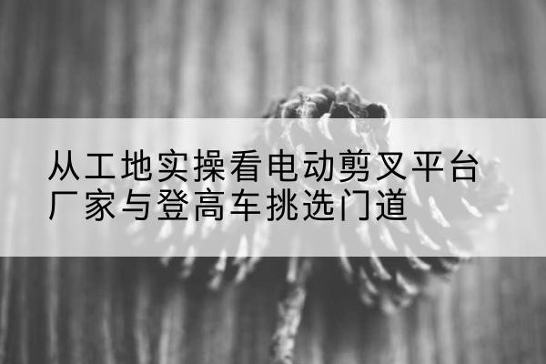 兰西电动剪叉升降平台厂家-从工地实操看电动剪叉平台厂家与登高车挑选门道
