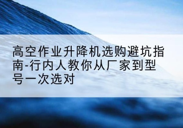 兰西升降平台厂家-高空作业升降机选购避坑指南-行内人教你从厂家到型号一次选对