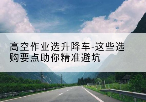 兰西升降车厂家-高空作业选升降车-这些选购要点助你*避坑