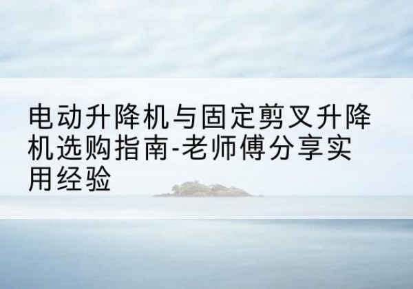 兰西电动升降机怎么选-电动升降机与固定剪叉升降机选购指南-老师傅分享实用经验