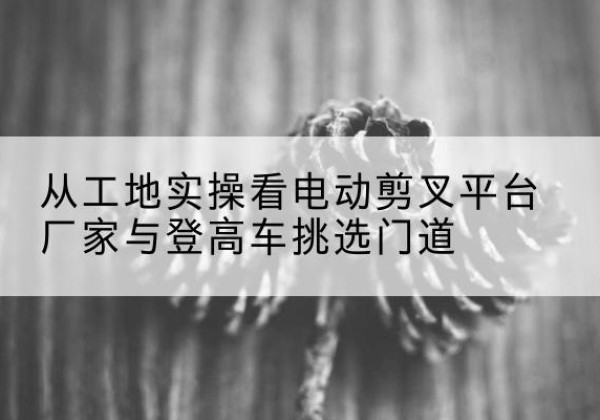 兰西电动剪叉升降平台厂家-从工地实操看电动剪叉平台厂家与登高车挑选门道